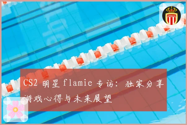 CS2 明星 flamie 专访：独家分享游戏心得与未来展望