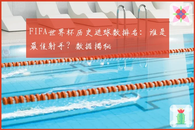 FIFA世界杯历史进球数排名：谁是最佳射手？数据揭秘