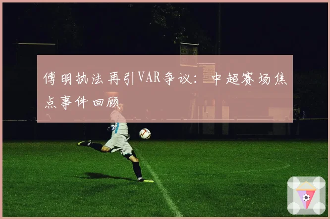 傅明执法再引VAR争议：中超赛场焦点事件回顾