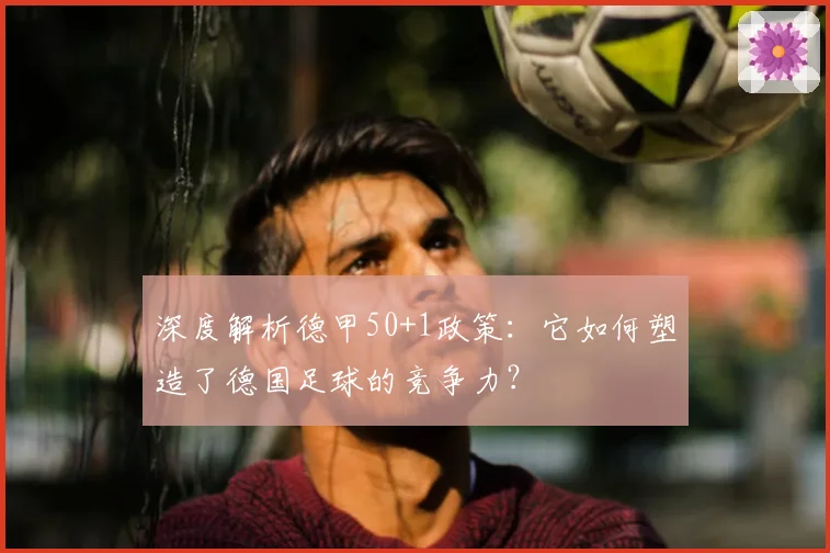 深度解析德甲50+1政策：它如何塑造了德国足球的竞争力？