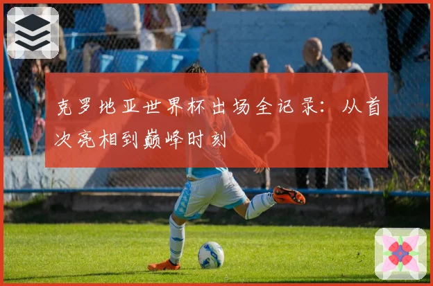 克罗地亚世界杯出场全记录：从首次亮相到巅峰时刻
