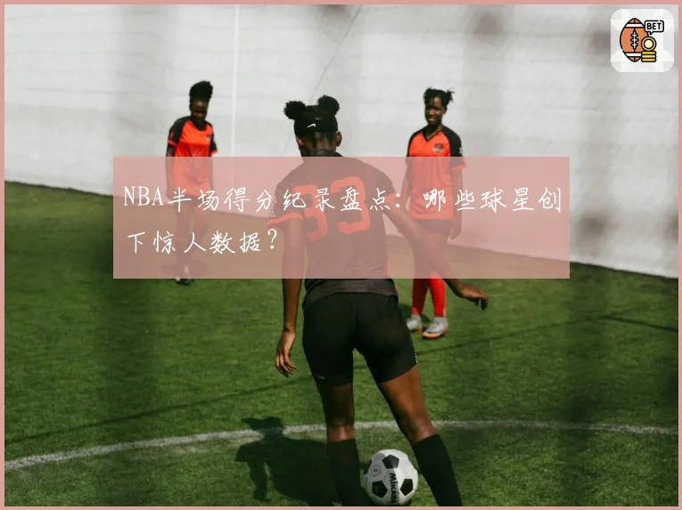 NBA半场得分纪录盘点:哪些球星创下惊人数据?