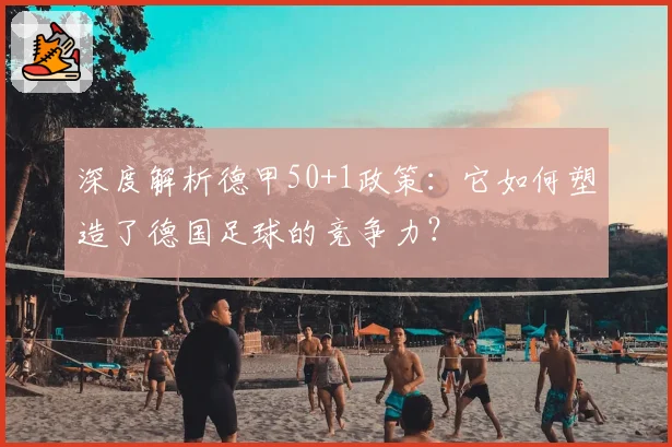 深度解析德甲50+1政策:它如何塑造了德国足球的竞争力?